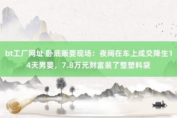 bt工厂网址 卧底贩婴现场：夜间在车上成交降生14天男婴，7.8万元财富装了整塑料袋