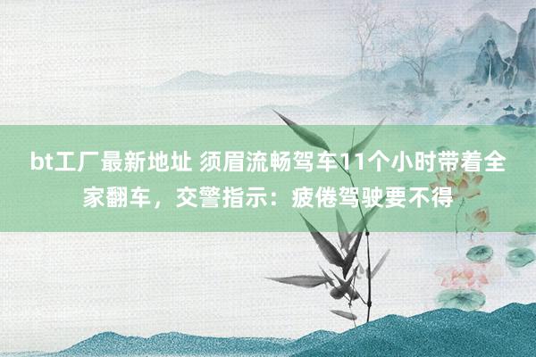 bt工厂最新地址 须眉流畅驾车11个小时带着全家翻车，交警指示：疲倦驾驶要不得