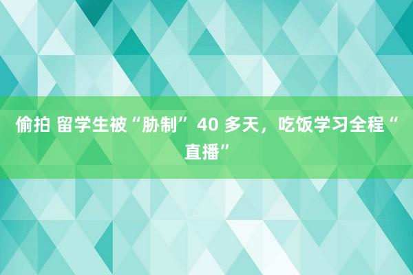 偷拍 留学生被“胁制” 40 多天，吃饭学习全程“直播”