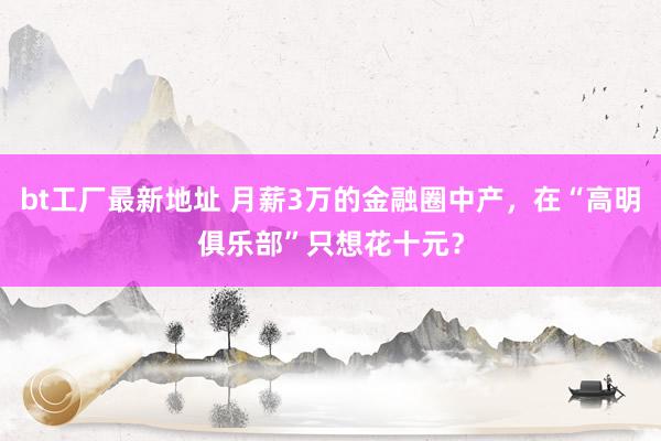 bt工厂最新地址 月薪3万的金融圈中产，在“高明俱乐部”只想花十元？