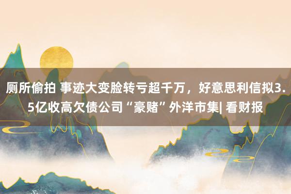 厕所偷拍 事迹大变脸转亏超千万，好意思利信拟3.5亿收高欠债公司“豪赌”外洋市集| 看财报