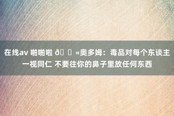 在线av 啪啪啦 🚫奥多姆：毒品对每个东谈主一视同仁 不要往你的鼻子里放任何东西