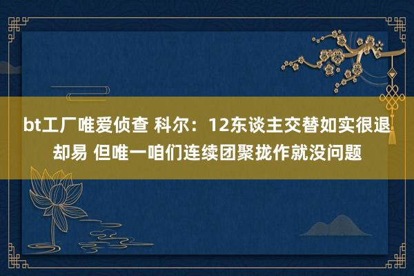 bt工厂唯爱侦查 科尔：12东谈主交替如实很退却易 但唯一咱们连续团聚拢作就没问题