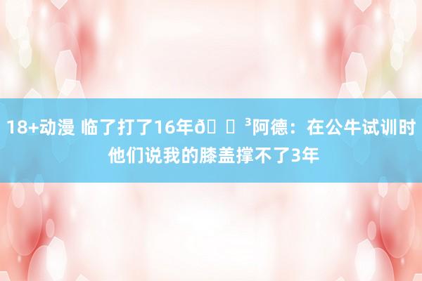 18+动漫 临了打了16年😳阿德：在公牛试训时 他们说我的膝盖撑不了3年