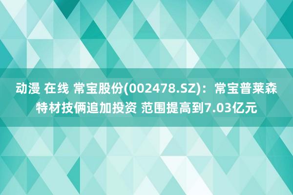 动漫 在线 常宝股份(002478.SZ)：常宝普莱森特材技俩追加投资 范围提高到7.03亿元