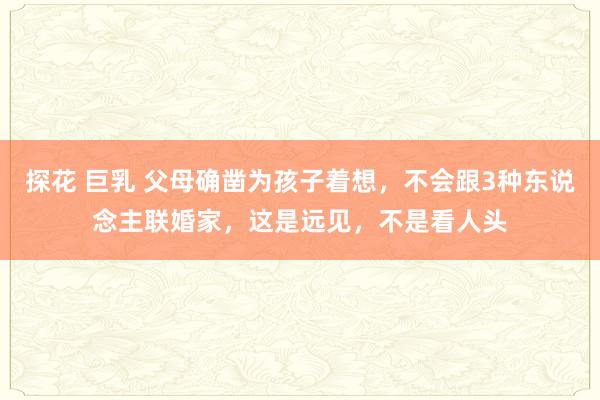 探花 巨乳 父母确凿为孩子着想，不会跟3种东说念主联婚家，这是远见，不是看人头