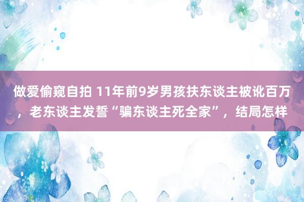 做爱偷窥自拍 11年前9岁男孩扶东谈主被讹百万，老东谈主发誓“骗东谈主死全家”，结局怎样