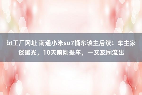 bt工厂网址 南通小米su7捅东谈主后续！车主家谈曝光，10天前刚提车，一又友圈流出