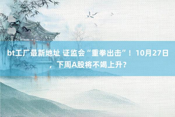 bt工厂最新地址 证监会“重拳出击”！10月27日，下周A股将不竭上升？