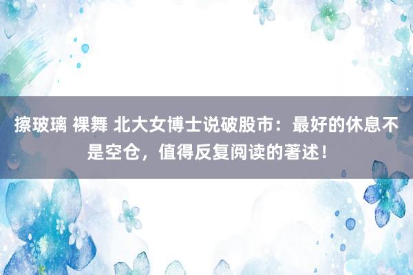 擦玻璃 裸舞 北大女博士说破股市：最好的休息不是空仓，值得反复阅读的著述！