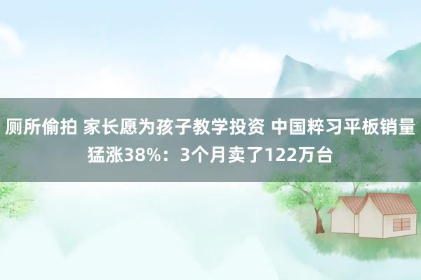 厕所偷拍 家长愿为孩子教学投资 中国粹习平板销量猛涨38%：3个月卖了122万台