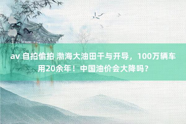 av 自拍偷拍 渤海大油田干与开导，100万辆车用20余年！中国油价会大降吗？