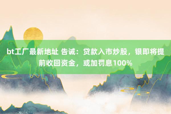 bt工厂最新地址 告诫：贷款入市炒股，银即将提前收回资金，或加罚息100%