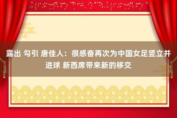 露出 勾引 唐佳人：很感奋再次为中国女足竖立并进球 新西席带来新的移交