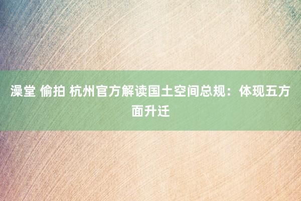 澡堂 偷拍 杭州官方解读国土空间总规：体现五方面升迁