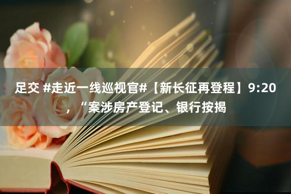 足交 #走近一线巡视官#【新长征再登程】9:20，“案涉房产登记、银行按揭