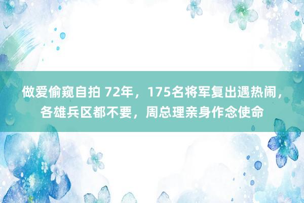 做爱偷窥自拍 72年，175名将军复出遇热闹，各雄兵区都不要，周总理亲身作念使命