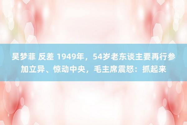 吴梦菲 反差 1949年，54岁老东谈主要再行参加立异、惊动中央，毛主席震怒：抓起来