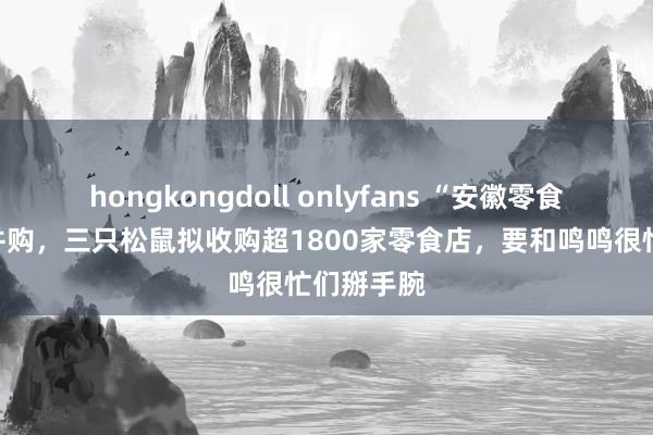 hongkongdoll onlyfans “安徽零食大王”忙并购，三只松鼠拟收购超1800家零食店，要和鸣鸣很忙们掰手腕