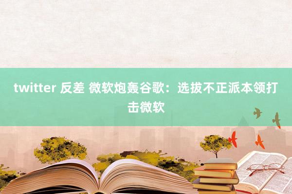 twitter 反差 微软炮轰谷歌：选拔不正派本领打击微软