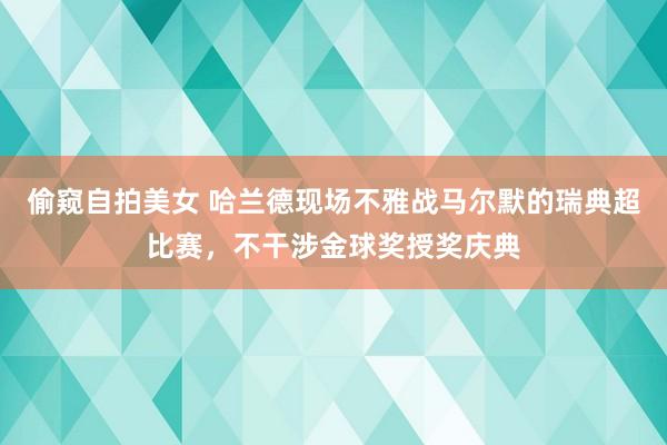 偷窥自拍美女 哈兰德现场不雅战马尔默的瑞典超比赛，不干涉金球奖授奖庆典