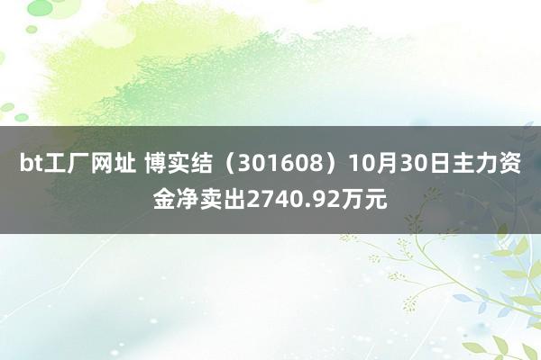 bt工厂网址 博实结（301608）10月30日主力资金净卖出2740.92万元