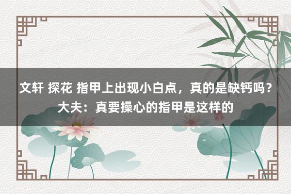 文轩 探花 指甲上出现小白点，真的是缺钙吗？大夫：真要操心的指甲是这样的