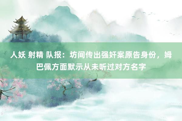 人妖 射精 队报：坊间传出强奸案原告身份，姆巴佩方面默示从未听过对方名字