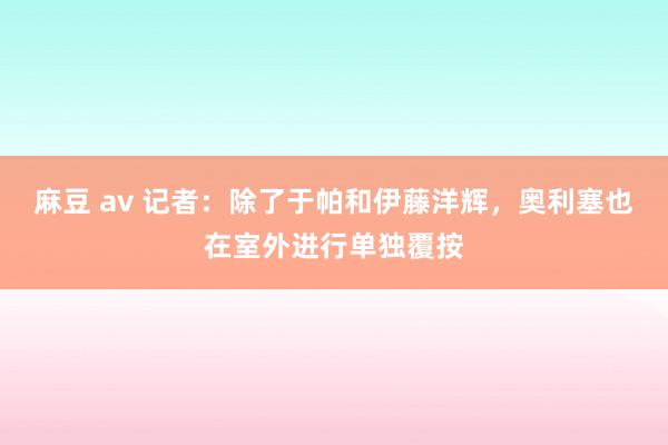 麻豆 av 记者：除了于帕和伊藤洋辉，奥利塞也在室外进行单独覆按