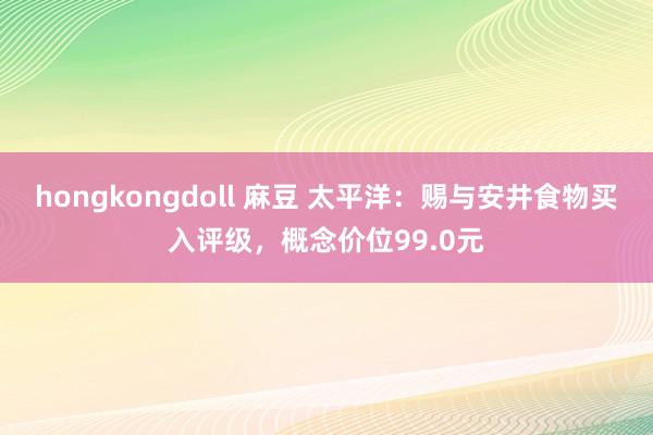 hongkongdoll 麻豆 太平洋：赐与安井食物买入评级，概念价位99.0元