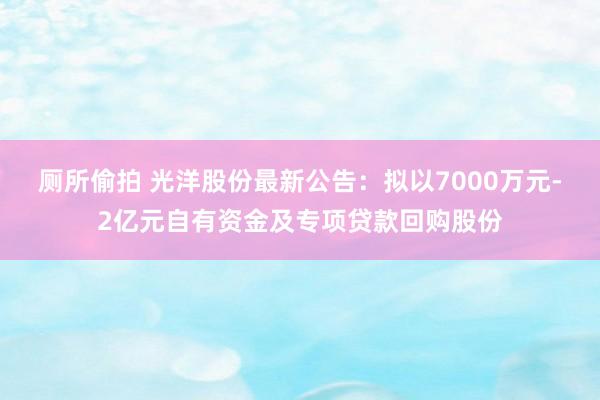 厕所偷拍 光洋股份最新公告：拟以7000万元-2亿元自有资金及专项贷款回购股份