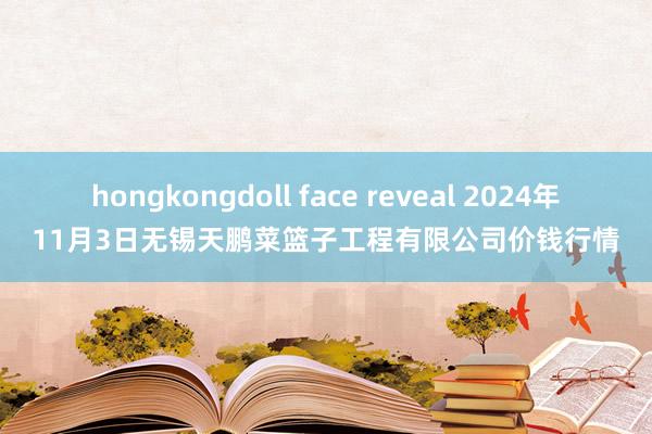 hongkongdoll face reveal 2024年11月3日无锡天鹏菜篮子工程有限公司价钱行情