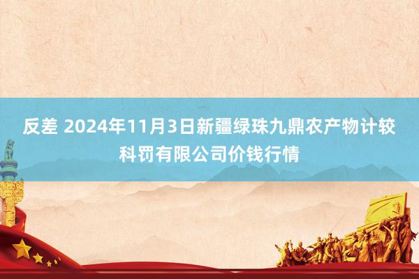 反差 2024年11月3日新疆绿珠九鼎农产物计较科罚有限公司价钱行情