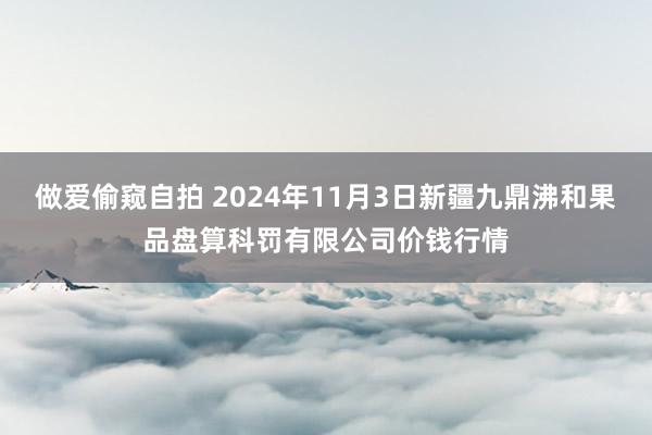 做爱偷窥自拍 2024年11月3日新疆九鼎沸和果品盘算科罚有限公司价钱行情