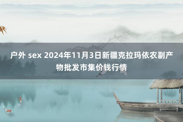 户外 sex 2024年11月3日新疆克拉玛依农副产物批发市集价钱行情