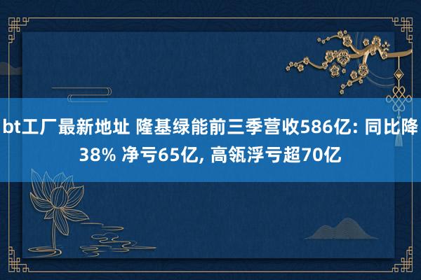 bt工厂最新地址 隆基绿能前三季营收586亿: 同比降38% 净亏65亿， 高瓴浮亏超70亿