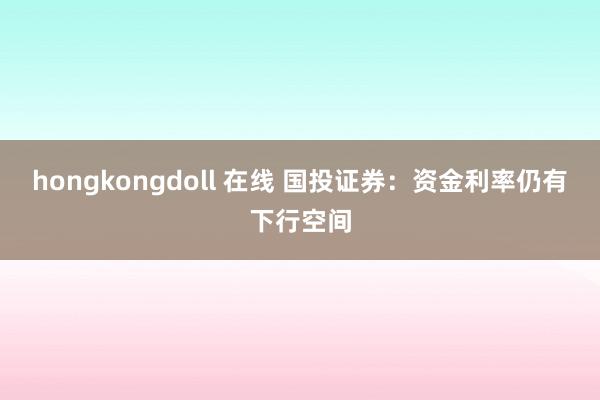 hongkongdoll 在线 国投证券：资金利率仍有下行空间