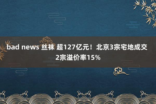 bad news 丝袜 超127亿元！北京3宗宅地成交 2宗溢价率15%