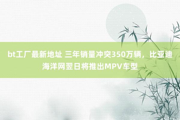 bt工厂最新地址 三年销量冲突350万辆，比亚迪海洋网翌日将推出MPV车型