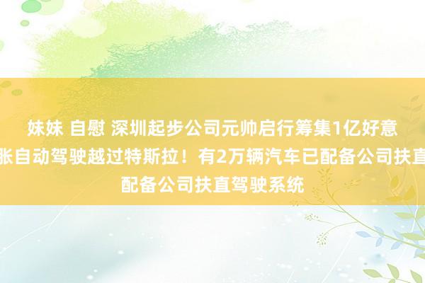 妹妹 自慰 深圳起步公司元帅启行筹集1亿好意思元，彭胀自动驾驶越过特斯拉！有2万辆汽车已配备公司扶直驾驶系统