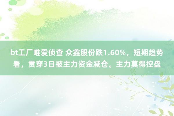 bt工厂唯爱侦查 众鑫股份跌1.60%，短期趋势看，贯穿3日被主力资金减仓。主力莫得控盘