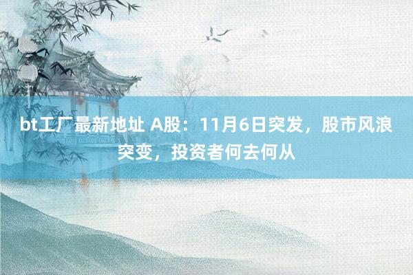 bt工厂最新地址 A股：11月6日突发，股市风浪突变，投资者何去何从