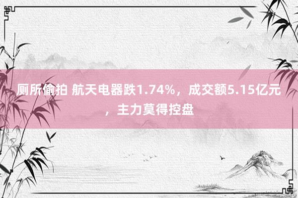 厕所偷拍 航天电器跌1.74%，成交额5.15亿元，主力莫得控盘