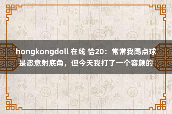 hongkongdoll 在线 恰20：常常我踢点球是恣意射底角，但今天我打了一个容颜的