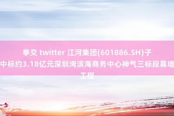 拳交 twitter 江河集团(601886.SH)子公司中标约3.18亿元深圳湾滨海商务中心神气三标段幕墙工程