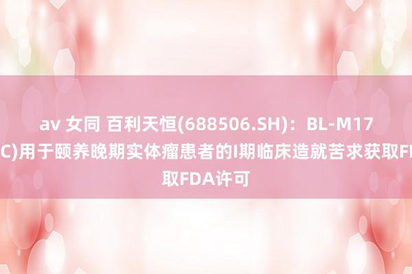 av 女同 百利天恒(688506.SH)：BL-M17D1(ADC)用于颐养晚期实体瘤患者的I期临床造就苦求获取FDA许可