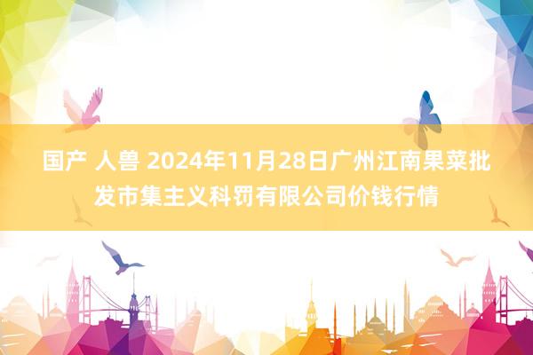 国产 人兽 2024年11月28日广州江南果菜批发市集主义科罚有限公司价钱行情