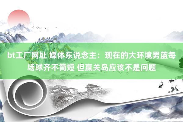 bt工厂网址 媒体东说念主：现在的大环境男篮每场球齐不简短 但赢关岛应该不是问题