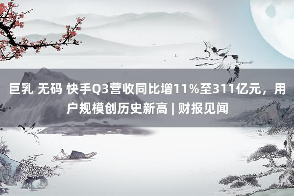 巨乳 无码 快手Q3营收同比增11%至311亿元，用户规模创历史新高 | 财报见闻