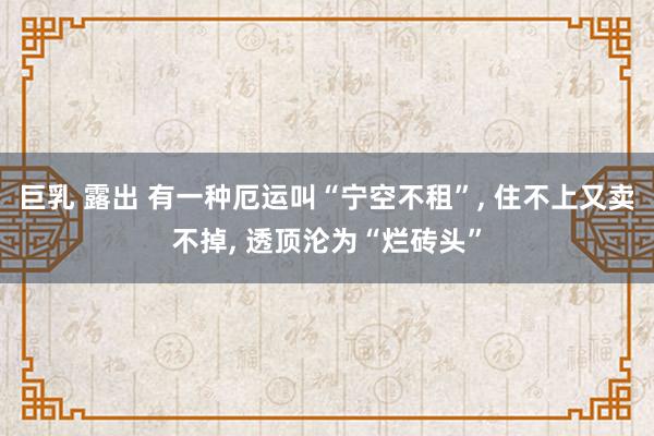 巨乳 露出 有一种厄运叫“宁空不租”， 住不上又卖不掉， 透顶沦为“烂砖头”